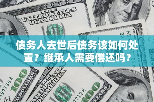 济南债务人去世后债务该如何处置？继承人需要偿还吗？