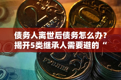 济南债务人离世后债务怎么办？揭开5类继承人需要避的“坑”