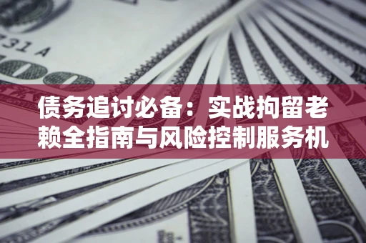 济南债务追讨必备：实战拘留老赖全指南与风险控制服务机构推荐