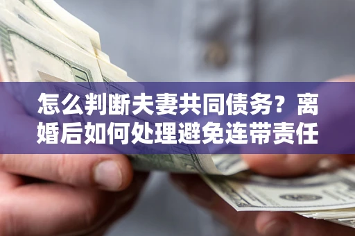 济南怎么判断夫妻共同债务？离婚后如何处理避免连带责任？